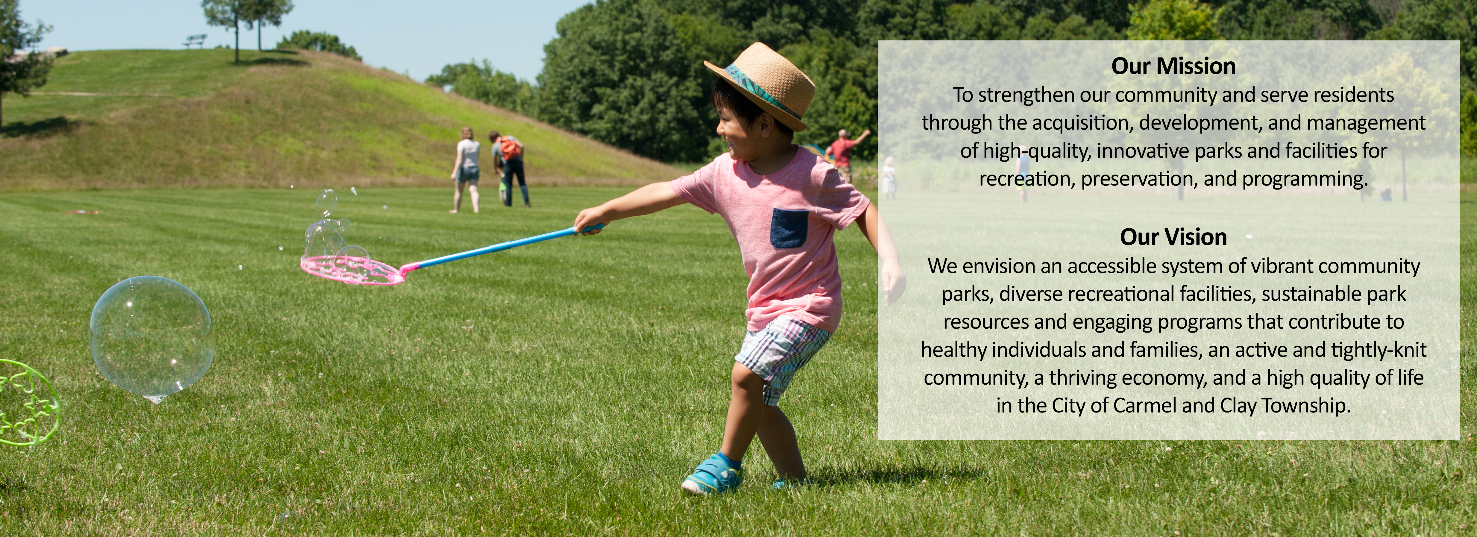 Our Mission: To strengthen our community and serve residents through the acquisition, development, and management of high-quality, innovative parks and facilities for recreation, preservation, and programming. Our Vision: We envision an accessible system of vibrant community parks, diverse recreational facilities, sustainable park resources and engaging programs that contribute to healthy individuals and families, an active and tightly-knit community, a thriving economy, and a high quality of life in the City of Carmel and Clay Township.